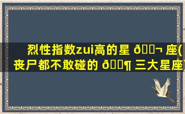 烈性指数zui
高的星 🐬 座(丧尸都不敢碰的 🐶 三大星座)
